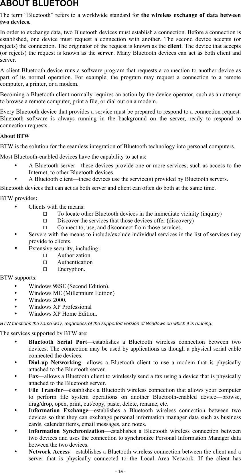 - 15 - ABOUT BLUETOOH The term “Bluetooth” refers to a worldwide standard for the wireless exchange of data between two devices.  In order to exchange data, two Bluetooth devices must establish a connection. Before a connection is established, one device must request a connection with another. The second device accepts (or rejects) the connection. The originator of the request is known as the client. The device that accepts (or rejects) the request is known as the server. Many Bluetooth devices can act as both client and server.  A client Bluetooth device runs a software program that requests a connection to another device as part of its normal operation. For example, the program may request a connection to a remote computer, a printer, or a modem. Becoming a Bluetooth client normally requires an action by the device operator, such as an attempt to browse a remote computer, print a file, or dial out on a modem.  Every Bluetooth device that provides a service must be prepared to respond to a connection request. Bluetooth software is always running in the background on the server, ready to respond to connection requests. About BTW BTW is the solution for the seamless integration of Bluetooth technology into personal computers. Most Bluetooth-enabled devices have the capability to act as:   A Bluetooth server—these devices provide one or more services, such as access to the Internet, to other Bluetooth devices.   A Bluetooth client—these devices use the service(s) provided by Bluetooth servers. Bluetooth devices that can act as both server and client can often do both at the same time. BTW provides:   Clients with the means:   To locate other Bluetooth devices in the immediate vicinity (inquiry)   Discover the services that those devices offer (discovery)   Connect to, use, and disconnect from those services.   Servers with the means to include/exclude individual services in the list of services they provide to clients.   Extensive security, including:   Authorization   Authentication   Encryption. BTW supports:   Windows 98SE (Second Edition).   Windows ME (Millennium Edition)   Windows 2000.   Windows XP Professional   Windows XP Home Edition. BTW functions the same way, regardless of the supported version of Windows on which it is running. The services supported by BTW are:   Bluetooth Serial Port—establishes a Bluetooth wireless connection between two devices. The connection may be used by applications as though a physical serial cable connected the devices.   Dial-up Networking—allows a Bluetooth client to use a modem that is physically attached to the Bluetooth server.   Fax—allows a Bluetooth client to wirelessly send a fax using a device that is physically attached to the Bluetooth server.   File Transfer—establishes a Bluetooth wireless connection that allows your computer to perform file system operations on another Bluetooth-enabled device—browse, drag/drop, open, print, cut/copy, paste, delete, rename, etc.   Information Exchange—establishes a Bluetooth wireless connection between two devices so that they can exchange personal information manager data such as business cards, calendar items, email messages, and notes.   Information Synchronization—establishes a Bluetooth wireless connection between two devices and uses the connection to synchronize Personal Information Manager data between the two devices.   Network Access—establishes a Bluetooth wireless connection between the client and a server that is physically connected to the Local Area Network. If the client has 