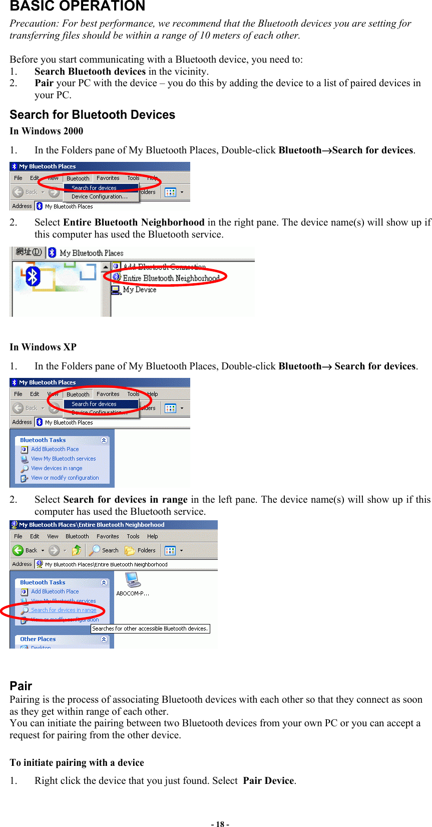 - 18 - BASIC OPERATION Precaution: For best performance, we recommend that the Bluetooth devices you are setting for transferring files should be within a range of 10 meters of each other.  Before you start communicating with a Bluetooth device, you need to:  1.  Search Bluetooth devices in the vicinity.  2.  Pair your PC with the device – you do this by adding the device to a list of paired devices in your PC. Search for Bluetooth Devices In Windows 2000 1.  In the Folders pane of My Bluetooth Places, Double-click Bluetooth→Search for devices.   2. Select Entire Bluetooth Neighborhood in the right pane. The device name(s) will show up if this computer has used the Bluetooth service.    In Windows XP 1.  In the Folders pane of My Bluetooth Places, Double-click Bluetooth→ Search for devices.   2. Select Search for devices in range in the left pane. The device name(s) will show up if this computer has used the Bluetooth service.     Pair Pairing is the process of associating Bluetooth devices with each other so that they connect as soon as they get within range of each other. You can initiate the pairing between two Bluetooth devices from your own PC or you can accept a request for pairing from the other device.  To initiate pairing with a device 1.  Right click the device that you just found. Select  Pair Device.  