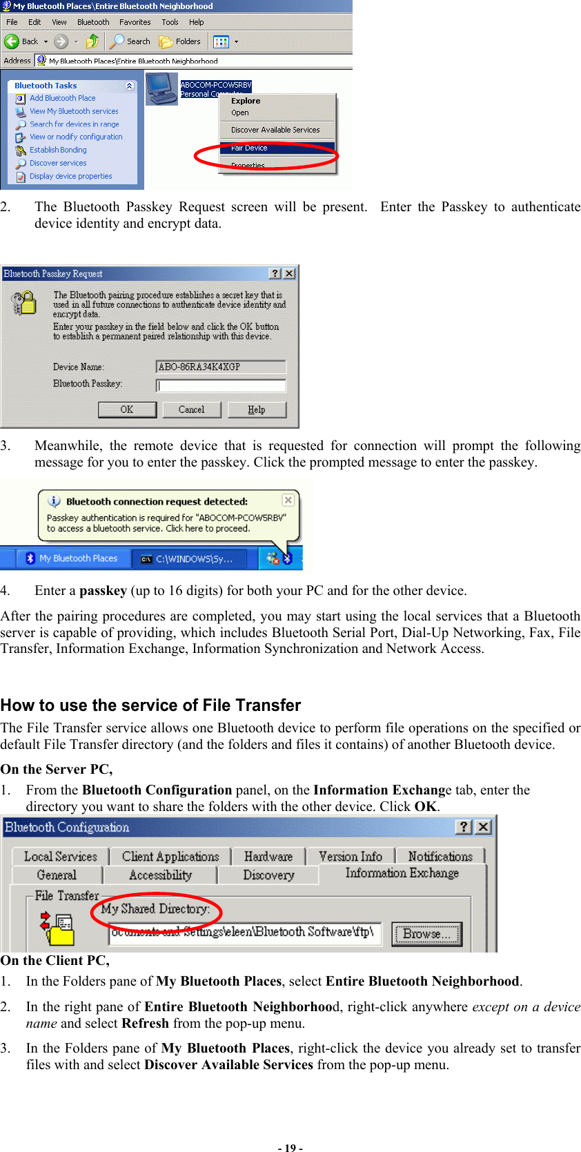 - 19 -  2.  The Bluetooth Passkey Request screen will be present.  Enter the Passkey to authenticate device identity and encrypt data.   3.  Meanwhile, the remote device that is requested for connection will prompt the following message for you to enter the passkey. Click the prompted message to enter the passkey.   4. Enter a passkey (up to 16 digits) for both your PC and for the other device. After the pairing procedures are completed, you may start using the local services that a Bluetooth server is capable of providing, which includes Bluetooth Serial Port, Dial-Up Networking, Fax, File Transfer, Information Exchange, Information Synchronization and Network Access.   How to use the service of File Transfer The File Transfer service allows one Bluetooth device to perform file operations on the specified or default File Transfer directory (and the folders and files it contains) of another Bluetooth device. On the Server PC,   1. From the Bluetooth Configuration panel, on the Information Exchange tab, enter the directory you want to share the folders with the other device. Click OK.  On the Client PC,  1.  In the Folders pane of My Bluetooth Places, select Entire Bluetooth Neighborhood. 2.  In the right pane of Entire Bluetooth Neighborhood, right-click anywhere except on a device name and select Refresh from the pop-up menu. 3.  In the Folders pane of My Bluetooth Places, right-click the device you already set to transfer files with and select Discover Available Services from the pop-up menu.  