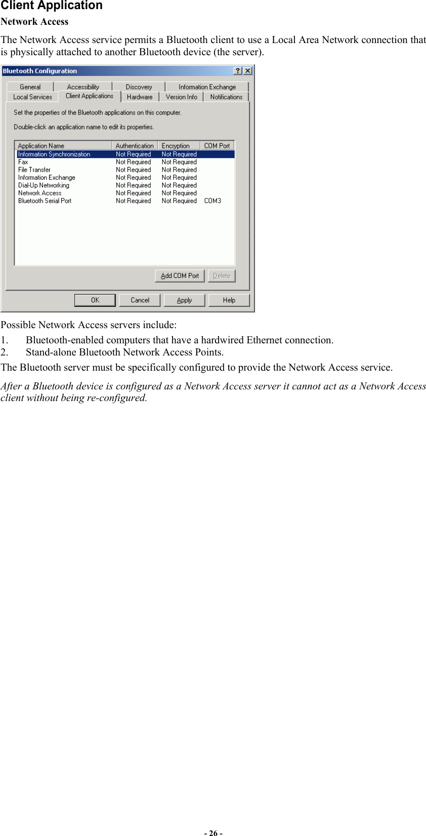 - 26 - Client Application Network Access The Network Access service permits a Bluetooth client to use a Local Area Network connection that is physically attached to another Bluetooth device (the server).  Possible Network Access servers include: 1.  Bluetooth-enabled computers that have a hardwired Ethernet connection. 2.  Stand-alone Bluetooth Network Access Points.  The Bluetooth server must be specifically configured to provide the Network Access service. After a Bluetooth device is configured as a Network Access server it cannot act as a Network Access client without being re-configured. 