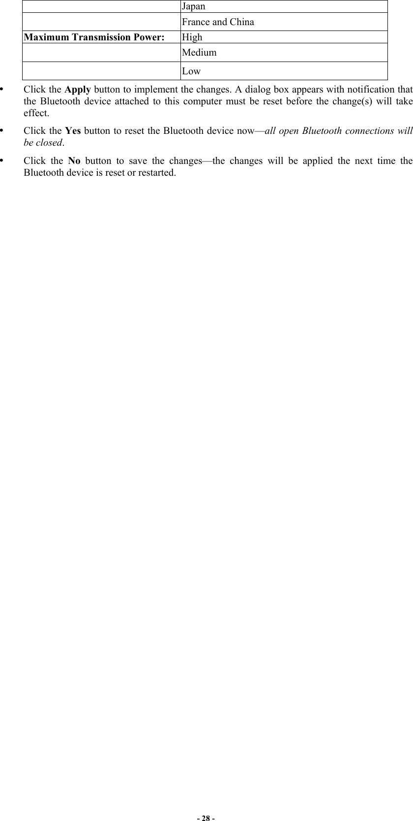 - 28 - Japan  France and China Maximum Transmission Power:  High  Medium  Low   Click the Apply button to implement the changes. A dialog box appears with notification that the Bluetooth device attached to this computer must be reset before the change(s) will take effect.   Click the Yes button to reset the Bluetooth device now—all open Bluetooth connections will be closed.   Click the No button to save the changes—the changes will be applied the next time the Bluetooth device is reset or restarted. 