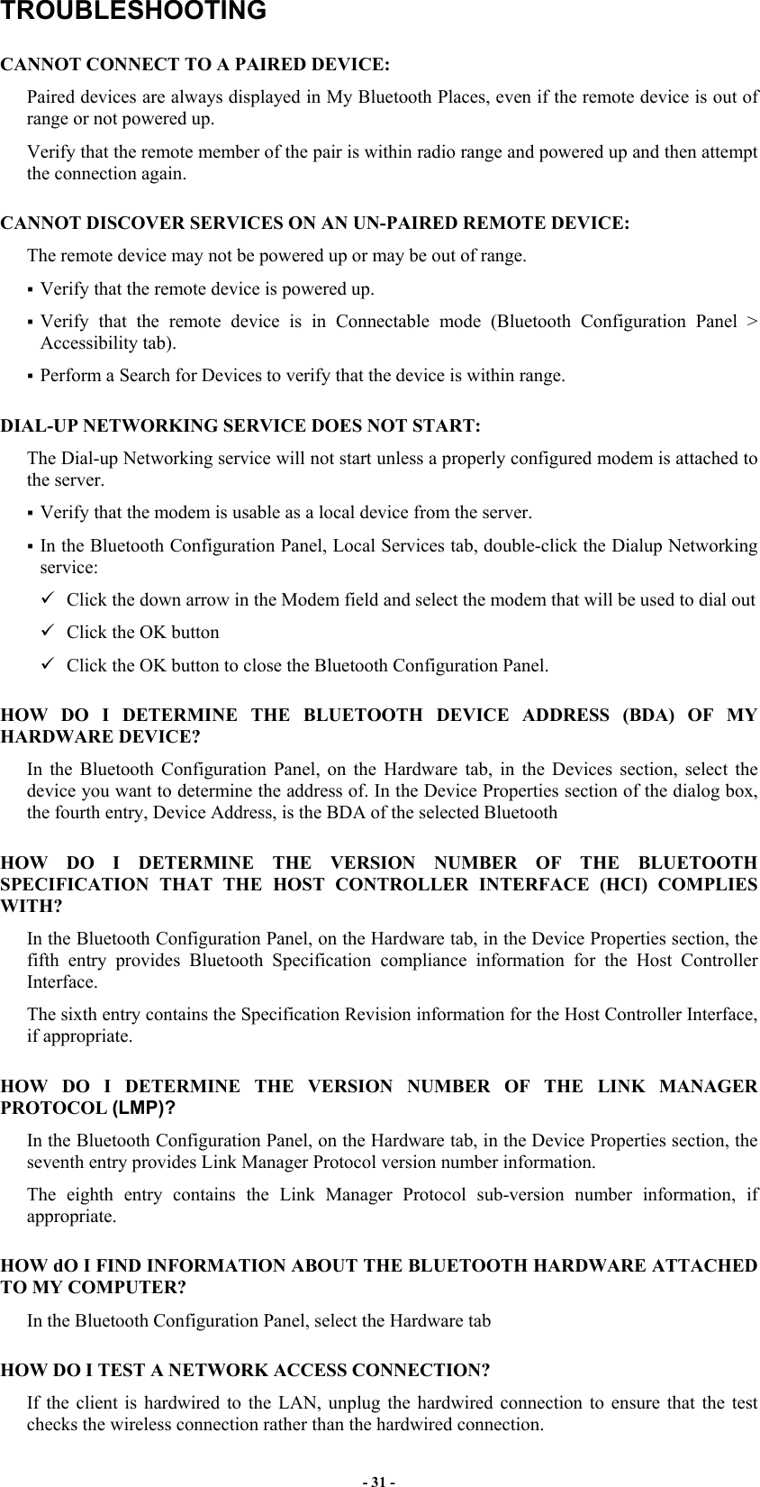 - 31 - TROUBLESHOOTING CANNOT CONNECT TO A PAIRED DEVICE: Paired devices are always displayed in My Bluetooth Places, even if the remote device is out of range or not powered up. Verify that the remote member of the pair is within radio range and powered up and then attempt the connection again. CANNOT DISCOVER SERVICES ON AN UN-PAIRED REMOTE DEVICE: The remote device may not be powered up or may be out of range.  Verify that the remote device is powered up.  Verify that the remote device is in Connectable mode (Bluetooth Configuration Panel &gt; Accessibility tab).  Perform a Search for Devices to verify that the device is within range. DIAL-UP NETWORKING SERVICE DOES NOT START: The Dial-up Networking service will not start unless a properly configured modem is attached to the server.  Verify that the modem is usable as a local device from the server.  In the Bluetooth Configuration Panel, Local Services tab, double-click the Dialup Networking service:  Click the down arrow in the Modem field and select the modem that will be used to dial out  Click the OK button  Click the OK button to close the Bluetooth Configuration Panel. HOW DO I DETERMINE THE BLUETOOTH DEVICE ADDRESS (BDA) OF MY HARDWARE DEVICE? In the Bluetooth Configuration Panel, on the Hardware tab, in the Devices section, select the device you want to determine the address of. In the Device Properties section of the dialog box, the fourth entry, Device Address, is the BDA of the selected Bluetooth HOW DO I DETERMINE THE VERSION NUMBER OF THE BLUETOOTH SPECIFICATION THAT THE HOST CONTROLLER INTERFACE (HCI) COMPLIES WITH? In the Bluetooth Configuration Panel, on the Hardware tab, in the Device Properties section, the fifth entry provides Bluetooth Specification compliance information for the Host Controller Interface. The sixth entry contains the Specification Revision information for the Host Controller Interface, if appropriate. HOW DO I DETERMINE THE VERSION NUMBER OF THE LINK MANAGER PROTOCOL (LMP)? In the Bluetooth Configuration Panel, on the Hardware tab, in the Device Properties section, the seventh entry provides Link Manager Protocol version number information. The eighth entry contains the Link Manager Protocol sub-version number information, if appropriate. HOW dO I FIND INFORMATION ABOUT THE BLUETOOTH HARDWARE ATTACHED TO MY COMPUTER? In the Bluetooth Configuration Panel, select the Hardware tab HOW DO I TEST A NETWORK ACCESS CONNECTION? If the client is hardwired to the LAN, unplug the hardwired connection to ensure that the test checks the wireless connection rather than the hardwired connection. 