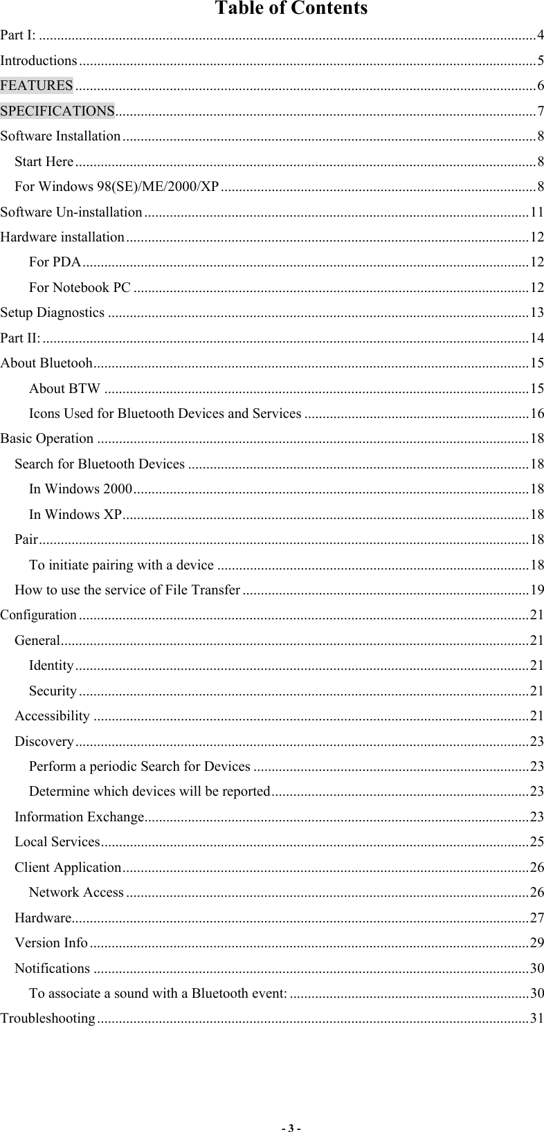 - 3 -  Table of Contents Part I: .........................................................................................................................................4 Introductions..............................................................................................................................5 FEATURES ...............................................................................................................................6 SPECIFICATIONS....................................................................................................................7 Software Installation ..................................................................................................................8 Start Here...............................................................................................................................8 For Windows 98(SE)/ME/2000/XP.......................................................................................8 Software Un-installation ..........................................................................................................11 Hardware installation...............................................................................................................12 For PDA...........................................................................................................................12 For Notebook PC .............................................................................................................12 Setup Diagnostics ....................................................................................................................13 Part II: ......................................................................................................................................14 About Bluetooh........................................................................................................................15 About BTW .....................................................................................................................15 Icons Used for Bluetooth Devices and Services ..............................................................16 Basic Operation .......................................................................................................................18 Search for Bluetooth Devices ..............................................................................................18 In Windows 2000.............................................................................................................18 In Windows XP................................................................................................................18 Pair.......................................................................................................................................18 To initiate pairing with a device ......................................................................................18 How to use the service of File Transfer ...............................................................................19 Configuration............................................................................................................................21 General.................................................................................................................................21 Identity.............................................................................................................................21 Security ............................................................................................................................21 Accessibility ........................................................................................................................21 Discovery.............................................................................................................................23 Perform a periodic Search for Devices ............................................................................23 Determine which devices will be reported.......................................................................23 Information Exchange..........................................................................................................23 Local Services......................................................................................................................25 Client Application................................................................................................................26 Network Access ...............................................................................................................26 Hardware..............................................................................................................................27 Version Info.........................................................................................................................29 Notifications ........................................................................................................................30 To associate a sound with a Bluetooth event: ..................................................................30 Troubleshooting.......................................................................................................................31 