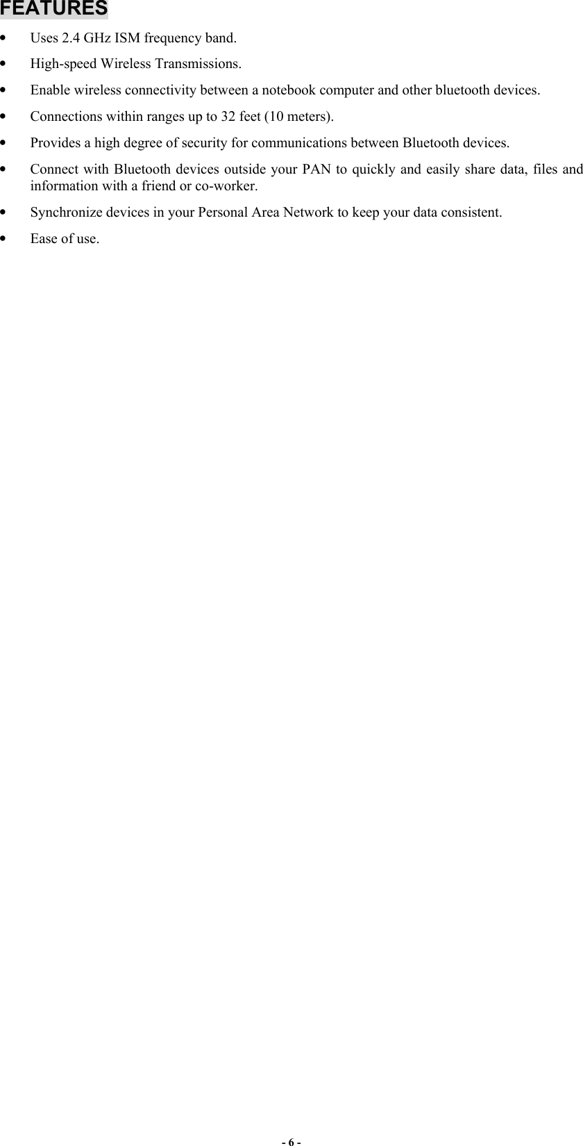 - 6 - FEATURES •  Uses 2.4 GHz ISM frequency band. •  High-speed Wireless Transmissions. •  Enable wireless connectivity between a notebook computer and other bluetooth devices. •  Connections within ranges up to 32 feet (10 meters). •  Provides a high degree of security for communications between Bluetooth devices. •  Connect with Bluetooth devices outside your PAN to quickly and easily share data, files and information with a friend or co-worker. •  Synchronize devices in your Personal Area Network to keep your data consistent. •  Ease of use.  
