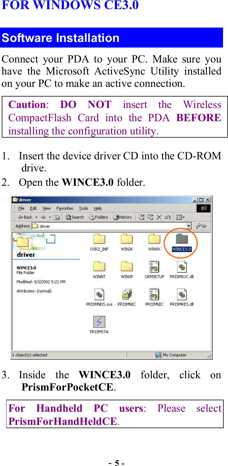  - 5 - FOR WINDOWS CE3.0 Software Installation Connect your PDA to your PC. Make sure you have the Microsoft ActiveSync Utility installed on your PC to make an active connection. Caution:  DO NOT insert the Wireless CompactFlash Card into the PDA BEFORE installing the configuration utility. 1.  Insert the device driver CD into the CD-ROM drive. 2. Open the WINCE3.0 folder.  3. Inside the WINCE3.0 folder, click on PrismForPocketCE.  For Handheld PC users: Please select PrismForHandHeldCE.   
