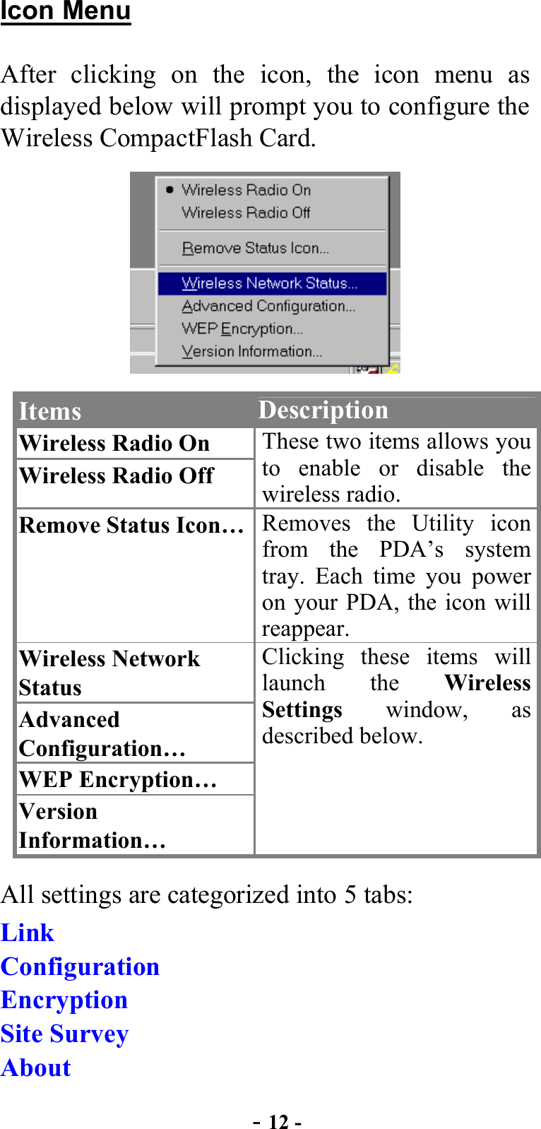  - 12 - Icon Menu After clicking on the icon, the icon menu as displayed below will prompt you to configure the Wireless CompactFlash Card.  Items  Description Wireless Radio On Wireless Radio Off These two items allows you to enable or disable the wireless radio. Remove Status Icon…  Removes the Utility icon from the PDA’s system tray. Each time you power on your PDA, the icon will reappear. Wireless Network Status Advanced Configuration… WEP Encryption… Version Information… Clicking these items will launch the Wireless Settings window, as described below. All settings are categorized into 5 tabs: Link Configuration Encryption Site Survey About 