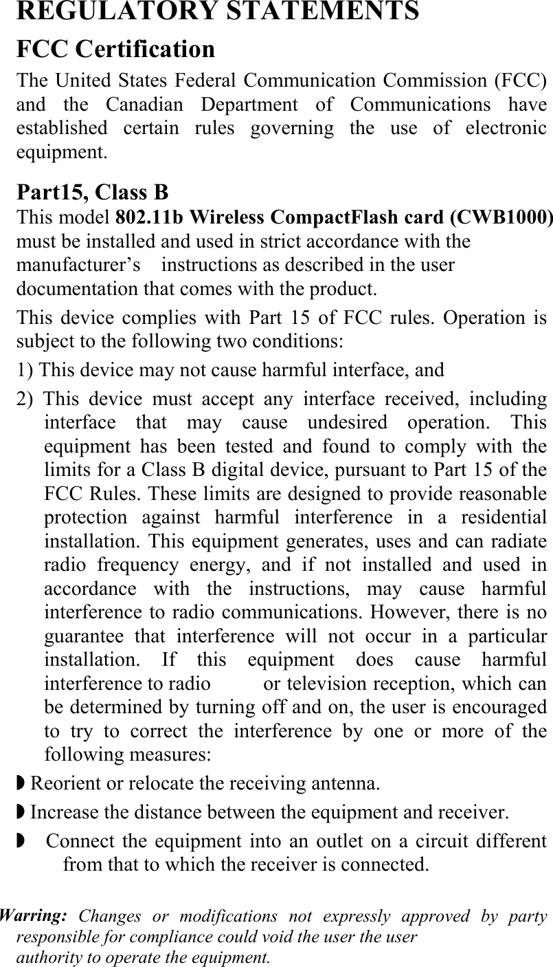   REGULATORY STATEMENTS FCC Certification The United States Federal Communication Commission (FCC) and the Canadian Department of Communications have established certain rules governing the use of electronic equipment. Part15, Class B This model 802.11b Wireless CompactFlash card (CWB1000) must be installed and used in strict accordance with the manufacturer’s    instructions as described in the user documentation that comes with the product.   This device complies with Part 15 of FCC rules. Operation is subject to the following two conditions: 1) This device may not cause harmful interface, and 2) This device must accept any interface received, including interface that may cause undesired operation. This equipment has been tested and found to comply with the limits for a Class B digital device, pursuant to Part 15 of the FCC Rules. These limits are designed to provide reasonable protection against harmful interference in a residential installation. This equipment generates, uses and can radiate radio frequency energy, and if not installed and used in accordance with the instructions, may cause harmful interference to radio communications. However, there is no guarantee that interference will not occur in a particular installation. If this equipment does cause harmful interference to radio    or television reception, which can be determined by turning off and on, the user is encouraged to try to correct the interference by one or more of the following measures: ◗ Reorient or relocate the receiving antenna. ◗ Increase the distance between the equipment and receiver. ◗  Connect the equipment into an outlet on a circuit different from that to which the receiver is connected.  Warring: Changes or modifications not expressly approved by party responsible for compliance could void the user the user   authority to operate the equipment.  