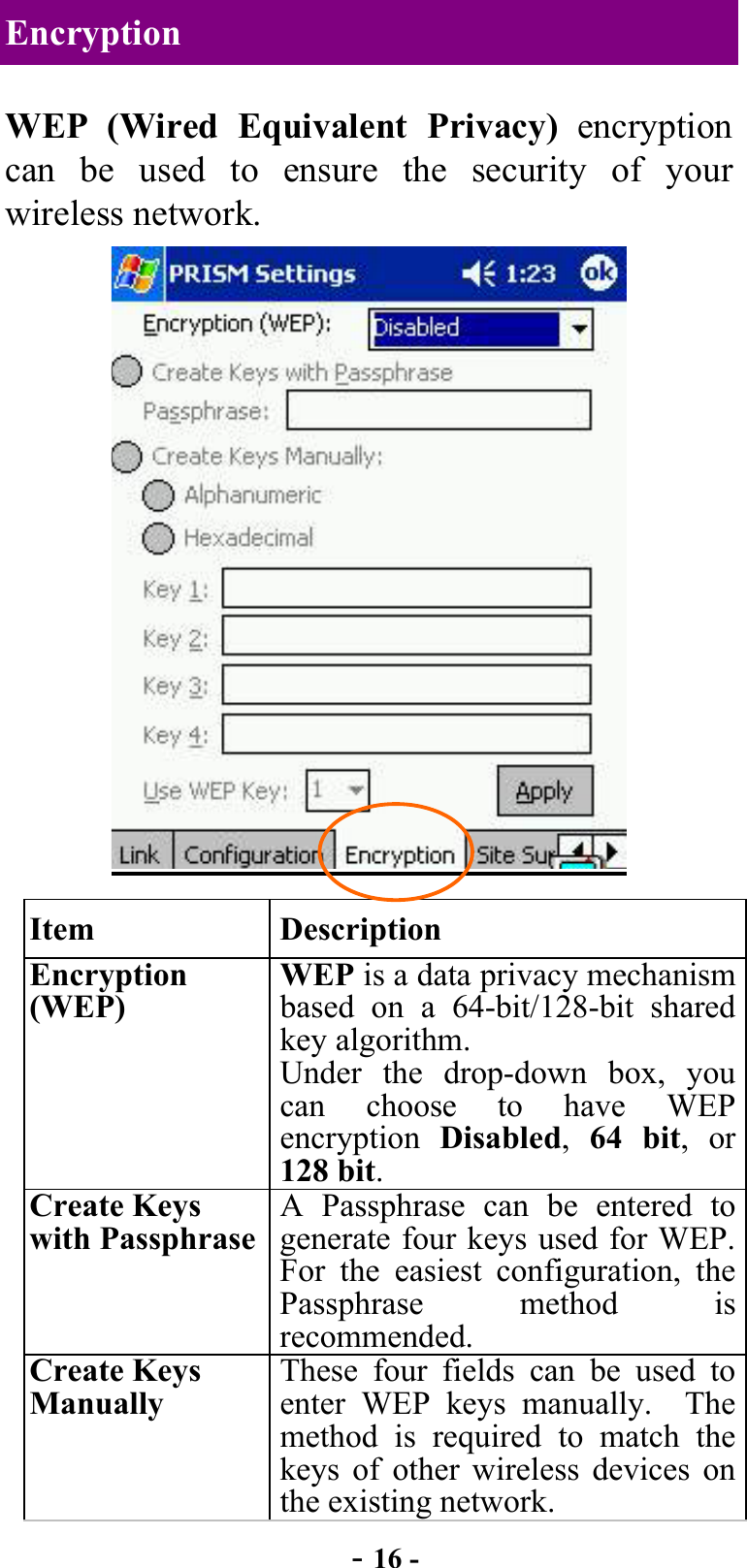  - 16 - Encryption WEP (Wired Equivalent Privacy) encryption can be used to ensure the security of your wireless network.   Item Description Encryption (WEP) WEP is a data privacy mechanism based on a 64-bit/128-bit shared key algorithm. Under the drop-down box, you can choose to have WEP encryption  Disabled,  64 bit, or 128 bit. Create Keys with Passphrase A Passphrase can be entered to generate four keys used for WEP. For the easiest configuration, the Passphrase method is recommended. Create Keys Manually These four fields can be used to enter WEP keys manually.  The method is required to match the keys of other wireless devices on the existing network. 