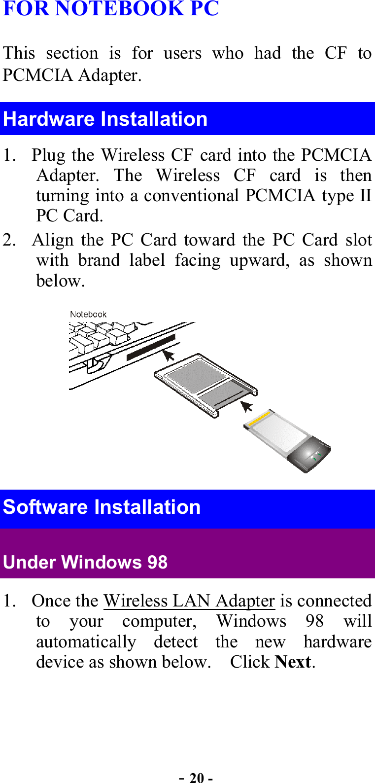  - 20 - FOR NOTEBOOK PC   This section is for users who had the CF to PCMCIA Adapter. Hardware Installation 1.  Plug the Wireless CF card into the PCMCIA Adapter. The Wireless CF card is then turning into a conventional PCMCIA type II PC Card.   2.  Align the PC Card toward the PC Card slot with brand label facing upward, as shown below. Software Installation Under Windows 98 1.  Once the Wireless LAN Adapter is connected to your computer, Windows 98 will automatically detect the new hardware device as shown below.    Click Next. 