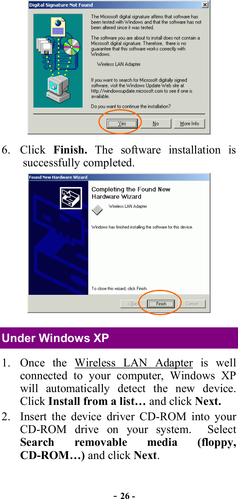  - 26 -  6. Click Finish. The software installation is successfully completed.  Under Windows XP 1.  Once the Wireless LAN Adapter is well connected to your computer, Windows XP will automatically detect the new device. Click Install from a list… and click Next. 2.  Insert the device driver CD-ROM into your CD-ROM drive on your system.  Select Search removable media (floppy, CD-ROM…) and click Next. 