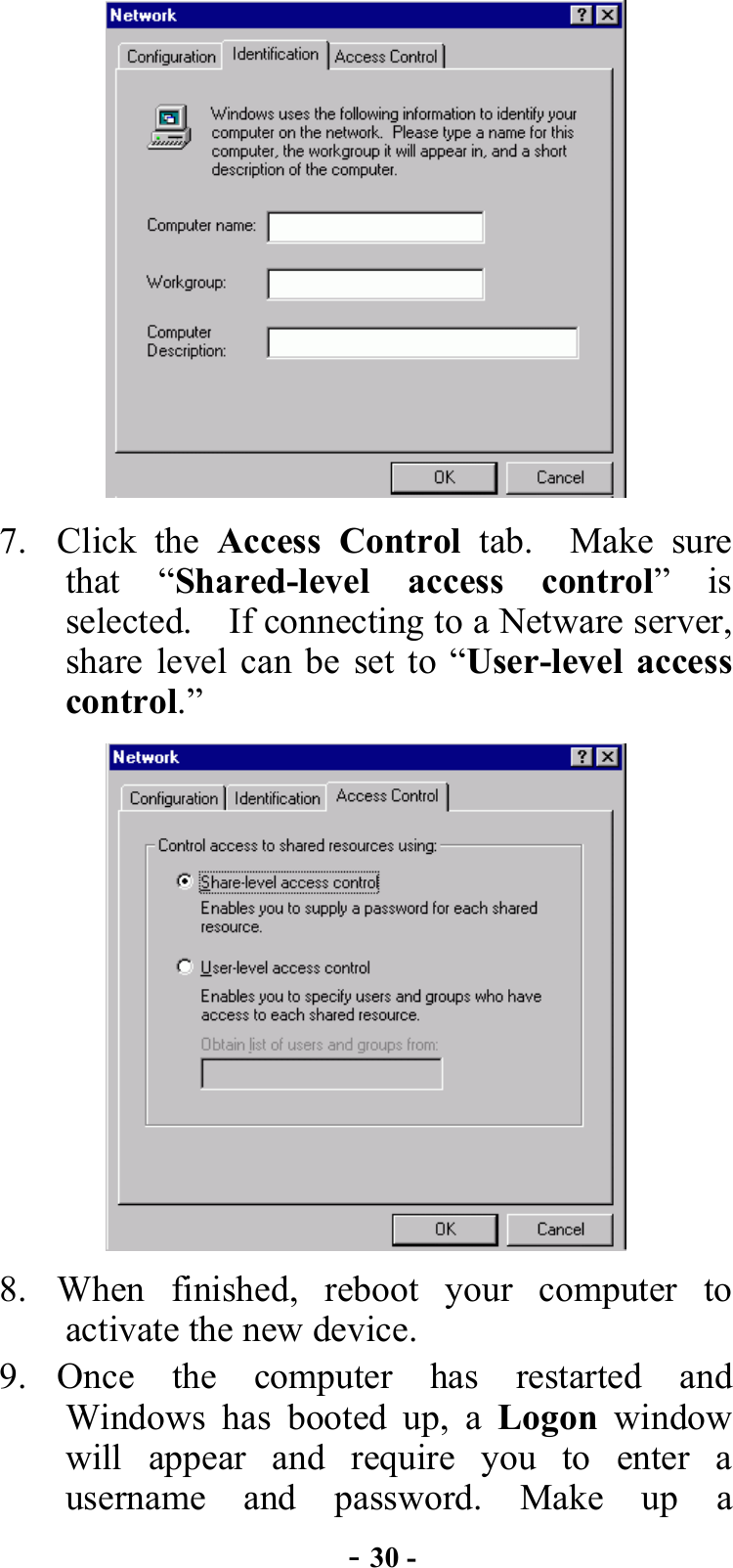  - 30 -  7. Click the Access Control tab.  Make sure that “Shared-level access control” is selected.  If connecting to a Netware server, share level can be set to “User-level access control.”   8. When finished, reboot your computer to activate the new device. 9. Once the computer has restarted and Windows has booted up, a Logon window will appear and require you to enter a username and password. Make up a 