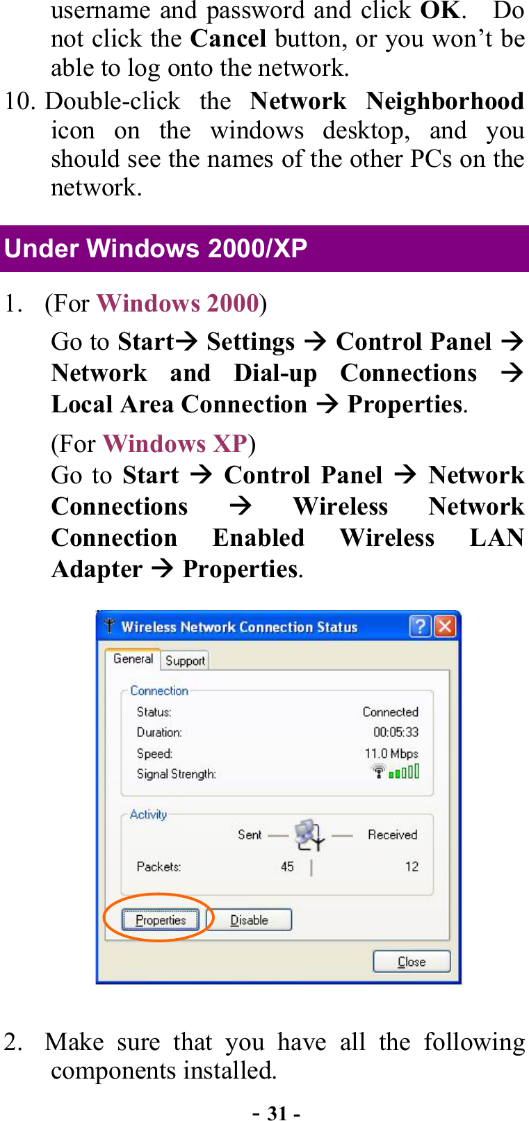  - 31 - username and password and click OK.  Do not click the Cancel button, or you won’t be able to log onto the network. 10. Double-click  the  Network Neighborhood icon on the windows desktop, and you should see the names of the other PCs on the network. Under Windows 2000/XP 1. (For Windows 2000) Go to Start Settings  Control Panel  Network and Dial-up Connections  Local Area Connection  Properties. (For Windows XP)  Go to Start   Control Panel  Network Connections   Wireless Network Connection Enabled Wireless LAN Adapter  Properties.  2.  Make sure that you have all the following components installed. 
