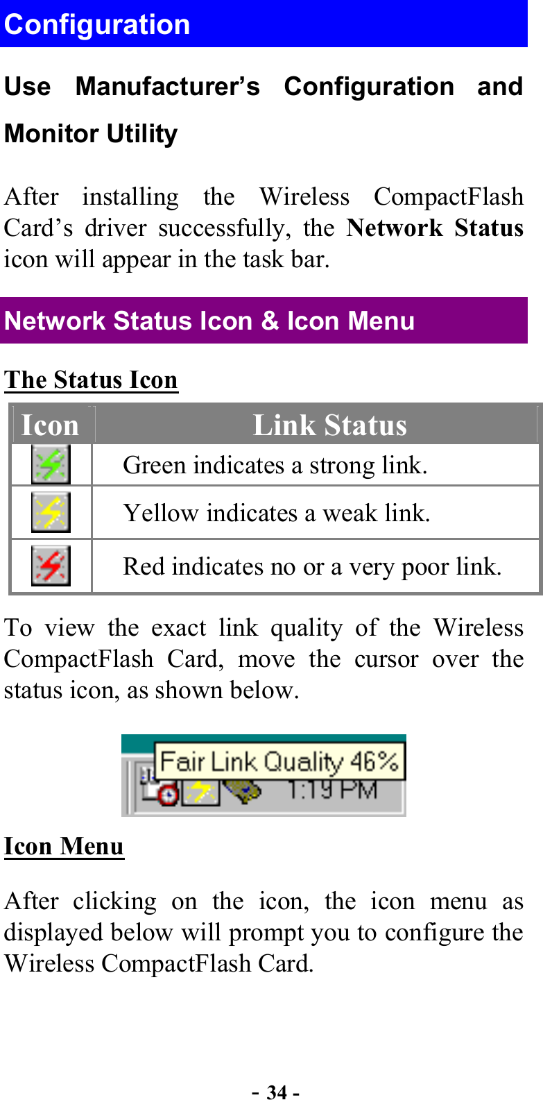  - 34 - Configuration Use Manufacturer’s Configuration and Monitor Utility After installing the Wireless CompactFlash Card’s driver successfully, the Network Status icon will appear in the task bar. Network Status Icon &amp; Icon Menu The Status Icon Icon  Link Status  Green indicates a strong link.  Yellow indicates a weak link.  Red indicates no or a very poor link. To view the exact link quality of the Wireless CompactFlash Card, move the cursor over the status icon, as shown below.  Icon Menu After clicking on the icon, the icon menu as displayed below will prompt you to configure the Wireless CompactFlash Card. 