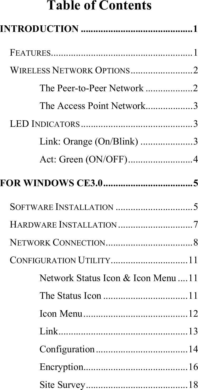   Table of Contents INTRODUCTION .............................................1 FEATURES.........................................................1 WIRELESS NETWORK OPTIONS.........................2 The Peer-to-Peer Network ...................2 The Access Point Network...................3 LED INDICATORS.............................................3 Link: Orange (On/Blink) .....................3 Act: Green (ON/OFF)..........................4 FOR WINDOWS CE3.0....................................5 SOFTWARE INSTALLATION ...............................5 HARDWARE INSTALLATION ..............................7 NETWORK CONNECTION...................................8 CONFIGURATION UTILITY...............................11 Network Status Icon &amp; Icon Menu ....11 The Status Icon ..................................11 Icon Menu..........................................12 Link....................................................13 Configuration.....................................14 Encryption..........................................16 Site Survey.........................................18 
