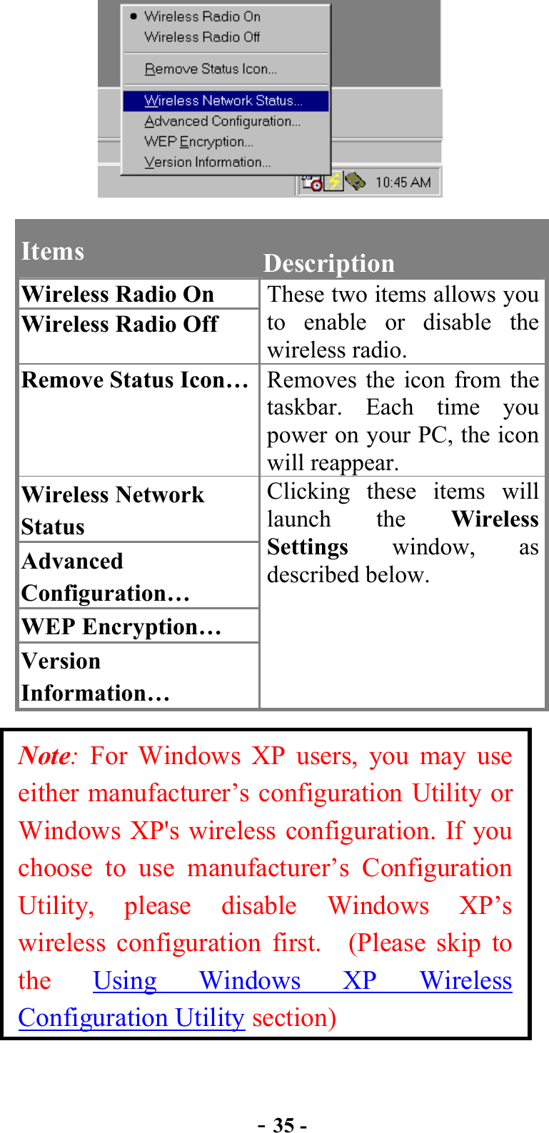  - 35 -  Items  Description Wireless Radio On Wireless Radio Off These two items allows you to enable or disable the wireless radio. Remove Status Icon…  Removes the icon from the taskbar. Each time you power on your PC, the icon will reappear. Wireless Network Status Advanced Configuration… WEP Encryption… Version Information… Clicking these items will launch the Wireless Settings window, as described below. Note: For Windows XP users, you may use either manufacturer’s configuration Utility or Windows XP&apos;s wireless configuration. If you choose to use manufacturer’s Configuration Utility, please disable Windows XP’s wireless configuration first.  (Please skip to the  Using Windows XP Wireless Configuration Utility section) 