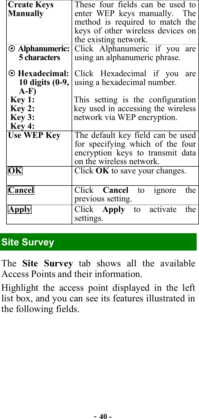  - 40 - Create Keys Manually These four fields can be used to enter WEP keys manually.  The method is required to match the keys of other wireless devices on the existing network.  Alphanumeric: 5 characters Click Alphanumeric if you are using an alphanumeric phrase.  Hexadecimal: 10 digits (0-9, A-F) Click Hexadecimal if you are using a hexadecimal number. Key 1: Key 2: Key 3: Key 4: This setting is the configuration key used in accessing the wireless network via WEP encryption. Use WEP Key  The default key field can be used for specifying which of the four encryption keys to transmit data on the wireless network. OK  Click OK to save your changes. Cancel  Click  Cancel to ignore the previous setting. Apply  Click  Apply  to activate the settings. Site Survey The  Site Survey tab shows all the available Access Points and their information. Highlight the access point displayed in the left list box, and you can see its features illustrated in the following fields. 