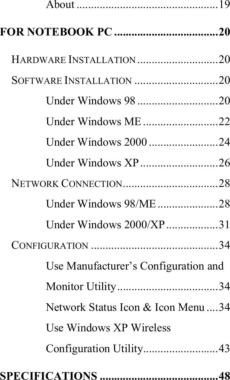   About .................................................19 FOR NOTEBOOK PC ....................................20 HARDWARE INSTALLATION ............................20 SOFTWARE INSTALLATION .............................20 Under Windows 98 ............................20 Under Windows ME..........................22 Under Windows 2000 ........................24 Under Windows XP...........................26 NETWORK CONNECTION.................................28 Under Windows 98/ME.....................28 Under Windows 2000/XP..................31 CONFIGURATION ............................................34 Use Manufacturer’s Configuration and Monitor Utility...................................34 Network Status Icon &amp; Icon Menu ....34 Use Windows XP Wireless Configuration Utility..........................43 SPECIFICATIONS .........................................48 