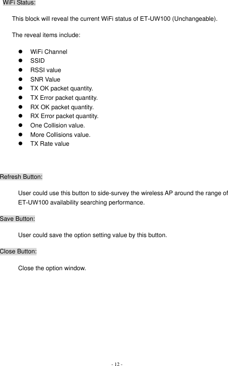 - 12 - WiFi Status: This block will reveal the current WiFi status of ET-UW100 (Unchangeable).   The reveal items include: z WiFi Channel z SSID z RSSI value z SNR Value z  TX OK packet quantity. z  TX Error packet quantity. z  RX OK packet quantity. z  RX Error packet quantity. z  One Collision value. z  More Collisions value. z  TX Rate value Refresh Button: User could use this button to side-survey the wireless AP around the range of ET-UW100 availability searching performance.   Save Button: User could save the option setting value by this button. Close Button: Close the option window. 