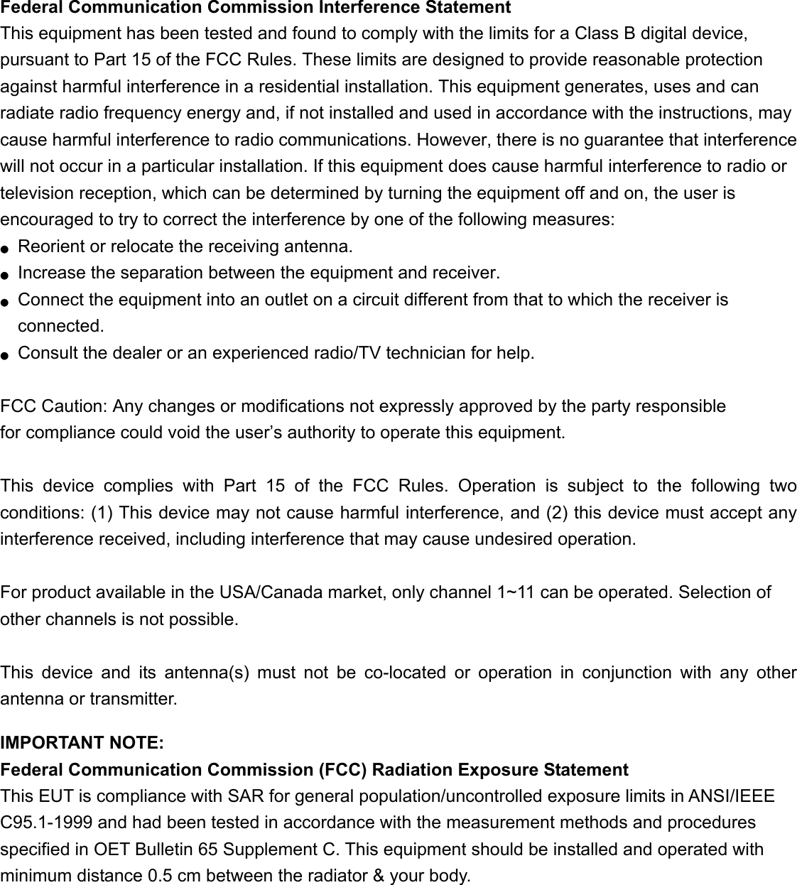 Federal Communication Commission Interference Statement   This equipment has been tested and found to comply with the limits for a Class B digital device, pursuant to Part 15 of the FCC Rules. These limits are designed to provide reasonable protection against harmful interference in a residential installation. This equipment generates, uses and can radiate radio frequency energy and, if not installed and used in accordance with the instructions, may cause harmful interference to radio communications. However, there is no guarantee that interference will not occur in a particular installation. If this equipment does cause harmful interference to radio or television reception, which can be determined by turning the equipment off and on, the user is encouraged to try to correct the interference by one of the following measures: ●  Reorient or relocate the receiving antenna. ●  Increase the separation between the equipment and receiver. ●  Connect the equipment into an outlet on a circuit different from that to which the receiver is connected. ●  Consult the dealer or an experienced radio/TV technician for help.  FCC Caution: Any changes or modifications not expressly approved by the party responsible   for compliance could void the user’s authority to operate this equipment.  This device complies with Part 15 of the FCC Rules. Operation is subject to the following two conditions: (1) This device may not cause harmful interference, and (2) this device must accept any interference received, including interference that may cause undesired operation.  For product available in the USA/Canada market, only channel 1~11 can be operated. Selection of other channels is not possible.  This device and its antenna(s) must not be co-located or operation in conjunction with any other antenna or transmitter.  IMPORTANT NOTE: Federal Communication Commission (FCC) Radiation Exposure Statement This EUT is compliance with SAR for general population/uncontrolled exposure limits in ANSI/IEEE C95.1-1999 and had been tested in accordance with the measurement methods and procedures specified in OET Bulletin 65 Supplement C. This equipment should be installed and operated with minimum distance 0.5 cm between the radiator &amp; your body.  