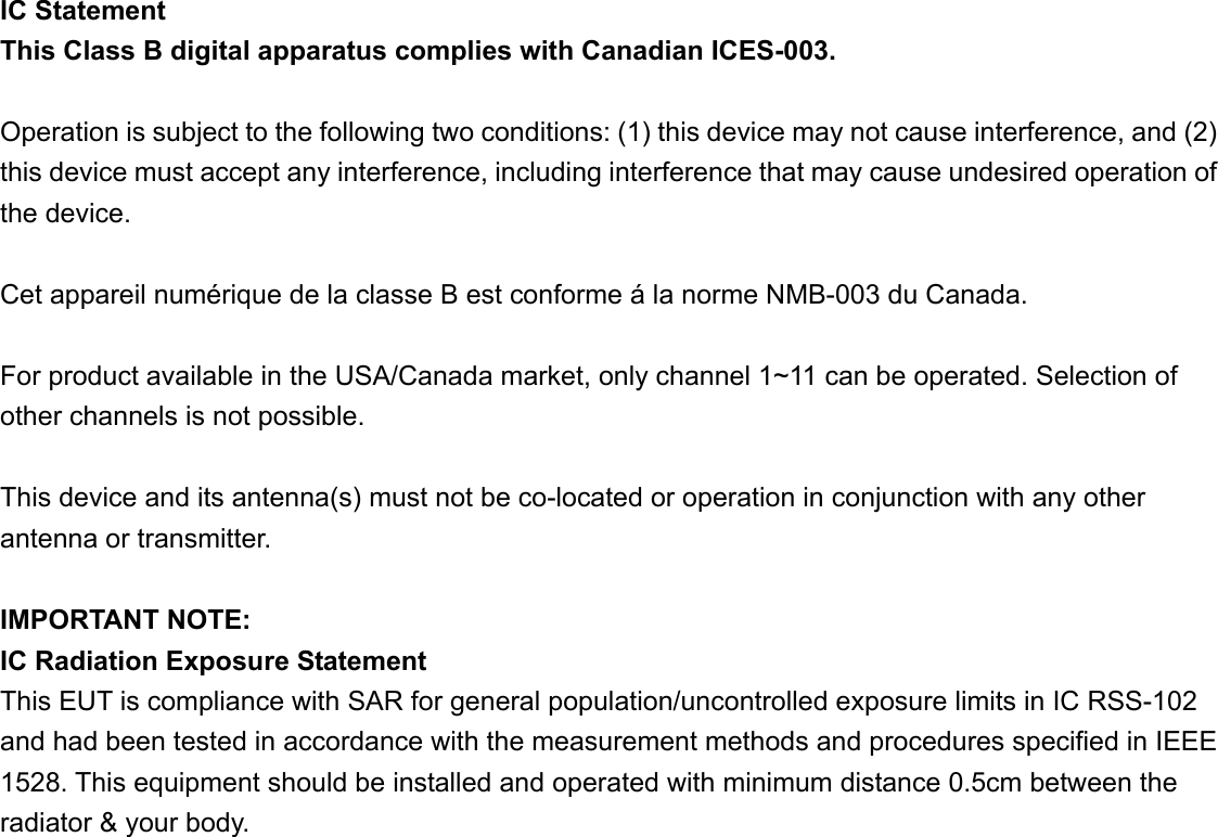 IC Statement   This Class B digital apparatus complies with Canadian ICES-003.  Operation is subject to the following two conditions: (1) this device may not cause interference, and (2) this device must accept any interference, including interference that may cause undesired operation of the device.  Cet appareil numérique de la classe B est conforme á la norme NMB-003 du Canada.  For product available in the USA/Canada market, only channel 1~11 can be operated. Selection of other channels is not possible.  This device and its antenna(s) must not be co-located or operation in conjunction with any other antenna or transmitter.  IMPORTANT NOTE: IC Radiation Exposure Statement This EUT is compliance with SAR for general population/uncontrolled exposure limits in IC RSS-102 and had been tested in accordance with the measurement methods and procedures specified in IEEE 1528. This equipment should be installed and operated with minimum distance 0.5cm between the radiator &amp; your body. 