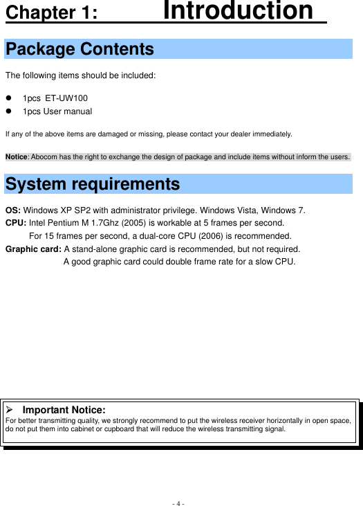 - 4 -Chapter 1:       IntroductionPackage Contents The following items should be included: z  1pcs ET-UW100     z  1pcs User manual      If any of the above items are damaged or missing, please contact your dealer immediately. Notice: Abocom has the right to exchange the design of package and include items without inform the users.                   System requirements OS: Windows XP SP2 with administrator privilege. Windows Vista, Windows 7. CPU: Intel Pentium M 1.7Ghz (2005) is workable at 5 frames per second.           For 15 frames per second, a dual-core CPU (2006) is recommended. Graphic card: A stand-alone graphic card is recommended, but not required.ʳ                          A good graphic card could double frame rate for a slow CPU. ʳ¾Important Notice:   For better transmitting quality, we strongly recommend to put the wireless receiver horizontally in open space, do not put them into cabinet or cupboard that will reduce the wireless transmitting signal. 