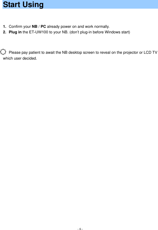 - 6 -Start Using 1. Confirm your NB / PC already power on and work normally. 2. Plug in the ET-UW100 to your NB. (don’t plug-in before Windows start) Please pay patient to await the NB desktop screen to reveal on the projector or LCD TV which user decided.   