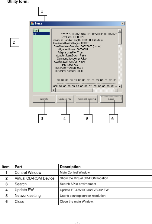 - 8 -Utility form: Item Part  Description 1Control Window  Main Control Window 2Virtual CD-ROM Device  Show the Virtual CD-ROM location 3Search Search AP in environment 4Update FW  Update ET-UW100 and VB202 FW 5Network setting  User’s desktop screen resolution 6Close Close the main Window. 123 4 5 6