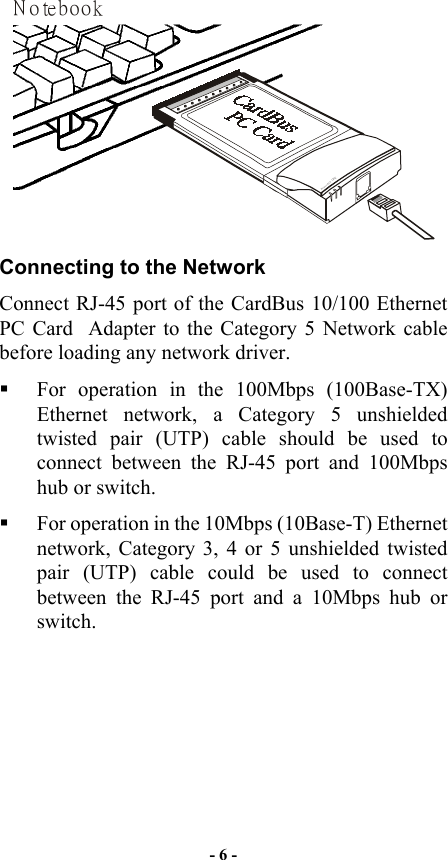  N otebookPowerLINK ACT   Connecting to the Network Connect RJ-45 port of the CardBus 10/100 Ethernet PC Card  Adapter to the Category 5 Network cable before loading any network driver.   For operation in the 100Mbps (100Base-TX) Ethernet network, a Category 5 unshielded twisted pair (UTP) cable should be used to connect between the RJ-45 port and 100Mbps hub or switch.    For operation in the 10Mbps (10Base-T) Ethernet network, Category 3, 4 or 5 unshielded twisted pair (UTP) cable could be used to connect between the RJ-45 port and a 10Mbps hub or switch. - 6 - 