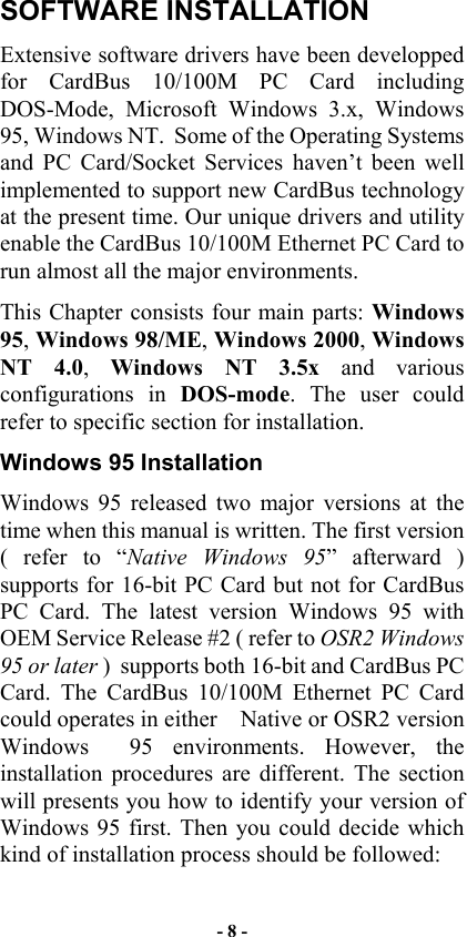  SOFTWARE INSTALLATION Extensive software drivers have been developped for CardBus 10/100M PC Card including DOS-Mode, Microsoft Windows 3.x, Windows 95, Windows NT.  Some of the Operating Systems and PC Card/Socket Services haven’t been well implemented to support new CardBus technology at the present time. Our unique drivers and utility enable the CardBus 10/100M Ethernet PC Card to run almost all the major environments. This Chapter consists four main parts: Windows 95, Windows 98/ME, Windows 2000, Windows NT 4.0,  Windows NT 3.5x and various configurations in DOS-mode. The user could refer to specific section for installation. Windows 95 Installation Windows 95 released two major versions at the time when this manual is written. The first version ( refer to “Native Windows 95” afterward ) supports for 16-bit PC Card but not for CardBus PC Card. The latest version Windows 95 with OEM Service Release #2 ( refer to OSR2 Windows 95 or later )  supports both 16-bit and CardBus PC Card. The CardBus 10/100M Ethernet PC Card could operates in either    Native or OSR2 version Windows  95 environments. However, the installation procedures are different. The section will presents you how to identify your version of Windows 95 first. Then you could decide which kind of installation process should be followed: - 8 - 