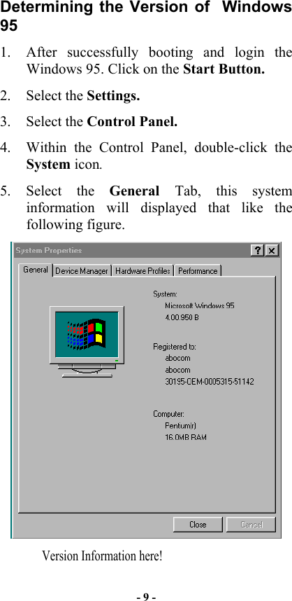  Determining the Version of  Windows 95 1.  After successfully booting and login the Windows 95. Click on the Start Button. 2. Select the Settings. 3. Select the Control Panel. 4.  Within the Control Panel, double-click the System icon. 5. Select the General  Tab, this system information will displayed that like the following figure.   Version Information here! - 9 - 