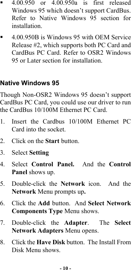    4.00.950 or 4.00.950a is first released Windows 95 which doesn’t support CardBus. Refer to Native Windows 95 section for installation.   4.00.950B is Windows 95 with OEM Service Release #2, which supports both PC Card and CardBus PC Card. Refer to OSR2 Windows 95 or Later section for installation.  Native Windows 95 Though Non-OSR2 Windows 95 doesn’t support CardBus PC Card, you could use our driver to run the CardBus 10/100M Ethernet PC Card.  1.  Insert the Cardbus 10/100M Ethernet PC Card into the socket. 2.  Click on the Start button. 3. Select Setting 4. Select Control Panel.  And the Control Panel shows up. 5. Double-click the Network icon.  And the Network Menu prompts up. 6. Click the Add button.  And Select Network Components Type Menu shows. 7. Double-click the Adapter.  The Select Network Adapters Menu opens. 8. Click the Have Disk button.  The Install From Disk Menu shows. - 10 - 