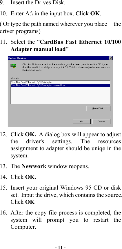  9.  Insert the Drives Disk. 10.  Enter A:\ in the input box. Click OK. ( Or type the path named wherever you place     the driver programs) 11.  Select the “CardBus Fast Ethernet 10/100 Adapter manual load”  12. Click OK.  A dialog box will appear to adjust the driver&apos;s settings. The resources assignment to adapter should be uniqe in the system. 13. The Newwork window reopens. 14. Click OK. 15.  Insert your original Windows 95 CD or disk set.  Input the drive, which contains the source. Click OK 16.  After the copy file process is completed, the system will prompt you to restart the Computer. - 11 - 