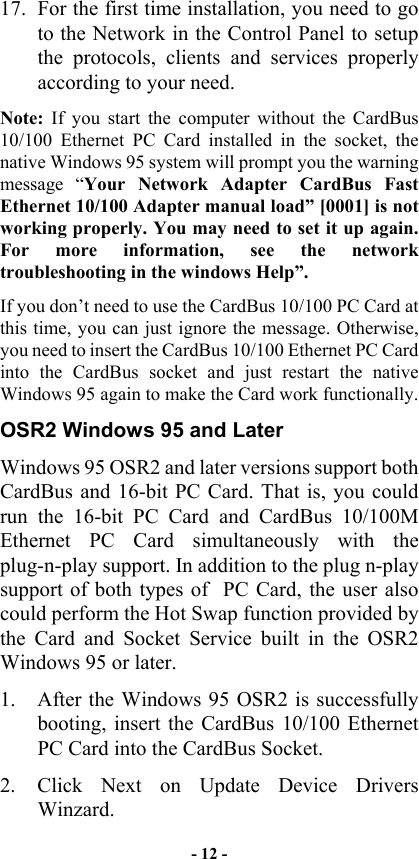  17.  For the first time installation, you need to go to the Network in the Control Panel to setup the protocols, clients and services properly according to your need. Note: If you start the computer without the CardBus 10/100 Ethernet PC Card installed in the socket, the native Windows 95 system will prompt you the warning message “Your Network Adapter CardBus Fast Ethernet 10/100 Adapter manual load” [0001] is not working properly. You may need to set it up again. For more information, see the network troubleshooting in the windows Help”.  If you don’t need to use the CardBus 10/100 PC Card at this time, you can just ignore the message. Otherwise, you need to insert the CardBus 10/100 Ethernet PC Card into the CardBus socket and just restart the native Windows 95 again to make the Card work functionally. OSR2 Windows 95 and Later Windows 95 OSR2 and later versions support both CardBus and 16-bit PC Card. That is, you could run the 16-bit PC Card and CardBus 10/100M Ethernet PC Card simultaneously with the plug-n-play support. In addition to the plug n-play support of both types of  PC Card, the user also could perform the Hot Swap function provided by the Card and Socket Service built in the OSR2 Windows 95 or later.  1.  After the Windows 95 OSR2 is successfully booting, insert the CardBus 10/100 Ethernet PC Card into the CardBus Socket. 2.  Click Next on Update Device Drivers  Winzard.  - 12 - 