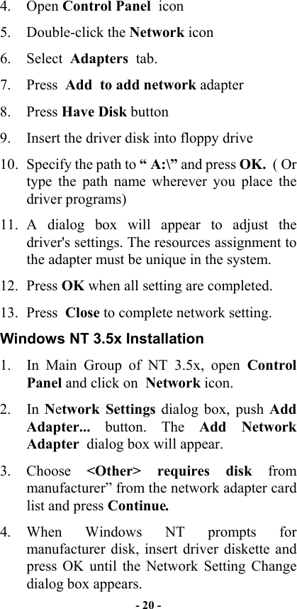  4. Open Control Panel  icon 5. Double-click the Network icon 6. Select  Adapters  tab. 7. Press  Add  to add network adapter 8. Press Have Disk button 9.  Insert the driver disk into floppy drive 10.  Specify the path to “ A:\” and press OK.  ( Or type the path name wherever you place the driver programs) 11. A dialog box will appear to adjust the driver&apos;s settings. The resources assignment to the adapter must be unique in the system. 12. Press OK when all setting are completed. 13. Press  Close to complete network setting. Windows NT 3.5x Installation 1.  In Main Group of NT 3.5x, open  Control   Panel and click on  Network icon. 2. In Network Settings dialog box, push Add Adapter... button. The Add Network Adapter  dialog box will appear. 3. Choose &lt;Other&gt; requires disk from manufacturer” from the network adapter card list and press Continue. 4. When Windows NT prompts for manufacturer disk, insert driver diskette and press OK until the Network Setting Change dialog box appears. - 20 - 