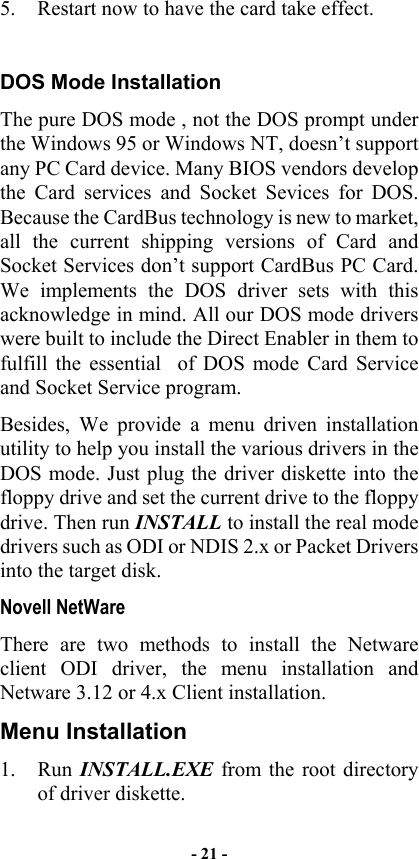  5.  Restart now to have the card take effect.  DOS Mode Installation The pure DOS mode , not the DOS prompt under the Windows 95 or Windows NT, doesn’t support any PC Card device. Many BIOS vendors develop the Card services and Socket Sevices for DOS. Because the CardBus technology is new to market, all the current shipping versions of Card and Socket Services don’t support CardBus PC Card. We implements the DOS driver sets with this acknowledge in mind. All our DOS mode drivers were built to include the Direct Enabler in them to fulfill the essential  of DOS mode Card Service and Socket Service program. Besides, We provide a menu driven installation utility to help you install the various drivers in the DOS mode. Just plug the driver diskette into the floppy drive and set the current drive to the floppy drive. Then run INSTALL to install the real mode drivers such as ODI or NDIS 2.x or Packet Drivers into the target disk. Novell NetWare There are two methods to install the Netware client ODI driver, the menu installation and Netware 3.12 or 4.x Client installation. Menu Installation 1. Run INSTALL.EXE from the root directory of driver diskette. - 21 - 