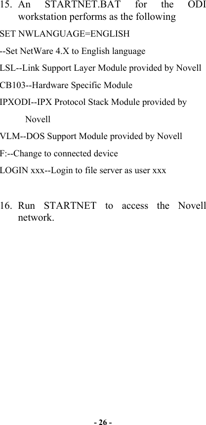  15. An STARTNET.BAT for the ODI workstation performs as the following SET NWLANGUAGE=ENGLISH --Set NetWare 4.X to English language LSL--Link Support Layer Module provided by Novell  CB103--Hardware Specific Module IPXODI--IPX Protocol Stack Module provided by                Novell VLM--DOS Support Module provided by Novell F:--Change to connected device LOGIN xxx--Login to file server as user xxx  16. Run STARTNET to access the Novell  network. - 26 - 