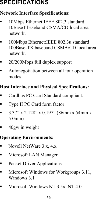  SPECIFICATIONS Network Interface Specifications:   10Mbps Ethernet:IEEE 802.3 standard 10BaseT baseband CSMA/CD local area network.   100Mbps Ethernet:IEEE 802.3u standard 100Base-TX baseband CSMA/CD local area network.   20/200Mbps full duplex support   Autonegotiation between all four operation modes.  Host Interface and Physical Specifications:   Cardbus PC Card Standard compliant.   Type II PC Card form factor   3.37” x 2.128” x 0.197” (86mm x 54mm x 5.0mm)   40gw in weight Operating Environments:   Novell NetWare 3.x, 4.x   Microsoft LAN Manager   Packet Driver Applications   Microsoft Windows for Workgroups 3.11, Windows 3.1   Microsoft Windows NT 3.5x, NT 4.0 - 30 - 