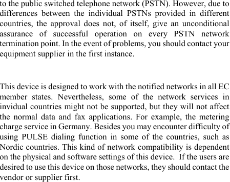 to the public switched telephone network (PSTN). However, due to differences between the individual PSTNs provided in different countries, the approval does not, of itself, give an unconditional assurance of successful operation on every PSTN network termination point. In the event of problems, you should contact your equipment supplier in the first instance.  This device is designed to work with the notified networks in all EC member states. Nevertheless, some of the network services in invidual countries might not be supported, but they will not affect the normal data and fax applications. For example, the metering charge service in Germany. Besides you may encounter difficulty of using PULSE dialing function in some of the countries, such as Nordic countries. This kind of network compatibility is dependent on the physical and software settings of this device.  If the users are desired to use this device on those networks, they should contact the vendor or supplier first. 