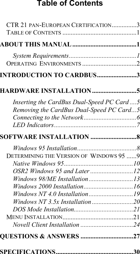  Table of Contents  CTR 21 PAN-EUROPEAN CERTIFICATION...............3 TABLE OF CONTENTS .............................................1 ABOUT THIS MANUAL .......................................1 System Requirements.........................................1 OPERATING  ENVIRONMENTS .................................2 INTRODUCTION TO CARDBUS........................3 HARDWARE INSTALLATION ...........................5 Inserting the CardBus Dual-Speed PC Card ....5 Removing the CardBus Dual-Speed PC Card...5 Connecting to the Network................................6 LED Indicators..................................................7 SOFTWARE INSTALLATION ............................8 Windows 95 Installation....................................8 DETERMINING THE VERSION OF  WINDOWS 95 ......9 Native Windows 95..........................................10 OSR2 Windows 95 and Later ..........................12 Windows 98/ME Installation...........................13 Windows 2000 Installation..............................16 Windows NT 4.0 Installation...........................19 Windows NT 3.5x Installation .........................20 DOS Mode Installation....................................21 MENU INSTALLATION...........................................21 Novell Client Installation ................................24 QUESTIONS &amp; ANSWERS ................................27 SPECIFICATIONS...............................................30 