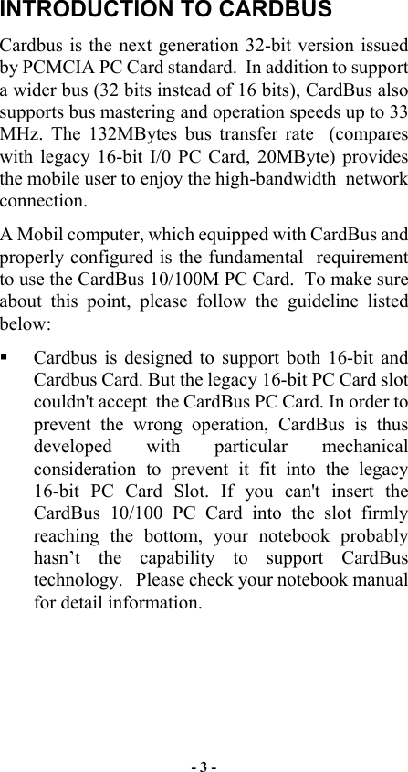  INTRODUCTION TO CARDBUS  Cardbus is the next generation 32-bit version issued by PCMCIA PC Card standard.  In addition to support a wider bus (32 bits instead of 16 bits), CardBus also supports bus mastering and operation speeds up to 33 MHz. The 132MBytes bus transfer rate  (compares with legacy 16-bit I/0 PC Card, 20MByte) provides the mobile user to enjoy the high-bandwidth  network connection. A Mobil computer, which equipped with CardBus and properly configured is the fundamental  requirement to use the CardBus 10/100M PC Card.  To make sure about this point, please follow the guideline listed below:   Cardbus is designed to support both 16-bit and Cardbus Card. But the legacy 16-bit PC Card slot couldn&apos;t accept  the CardBus PC Card. In order to prevent the wrong operation, CardBus is thus developed with particular mechanical consideration to prevent it fit into the legacy 16-bit PC Card Slot. If you can&apos;t insert the CardBus 10/100 PC Card into the slot firmly reaching the bottom, your notebook probably hasn’t the capability to support CardBus technology.   Please check your notebook manual for detail information. - 3 - 