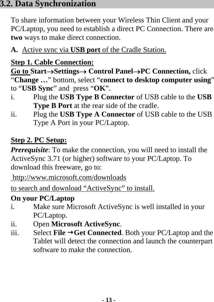 - 13 - 3.2.  Data Synchronization  To share information between your Wireless Thin Client and your PC/Laptop, you need to establish a direct PC Connection. There are two ways to make direct connection.  A.  Active sync via USB port of the Cradle Station.  Step 1. Cable Connection:  Go to Start→Settings→ Control Panel→PC Connection, click “Change …” bottom, select “connect to desktop computer using” to “USB Sync” and  press “OK”. i. Plug the USB Type B Connector of USB cable to the USB Type B Port at the rear side of the cradle.  ii. Plug the USB Type A Connector of USB cable to the USB Type A Port in your PC/Laptop.    Step 2. PC Setup:  Prerequisite: To make the connection, you will need to install the ActiveSync 3.71 (or higher) software to your PC/Laptop. To download this freeware, go to:  http://www.microsoft.com/downloadsto search and download “ActiveSync” to install. On your PC/Laptop i.  Make sure Microsoft ActiveSync is well installed in your PC/Laptop.  ii. Open Microsoft ActiveSync. iii. Select File Get Connected. Both your PC/Laptop and the Tablet will detect the connection and launch the counterpart software to make the connection. 