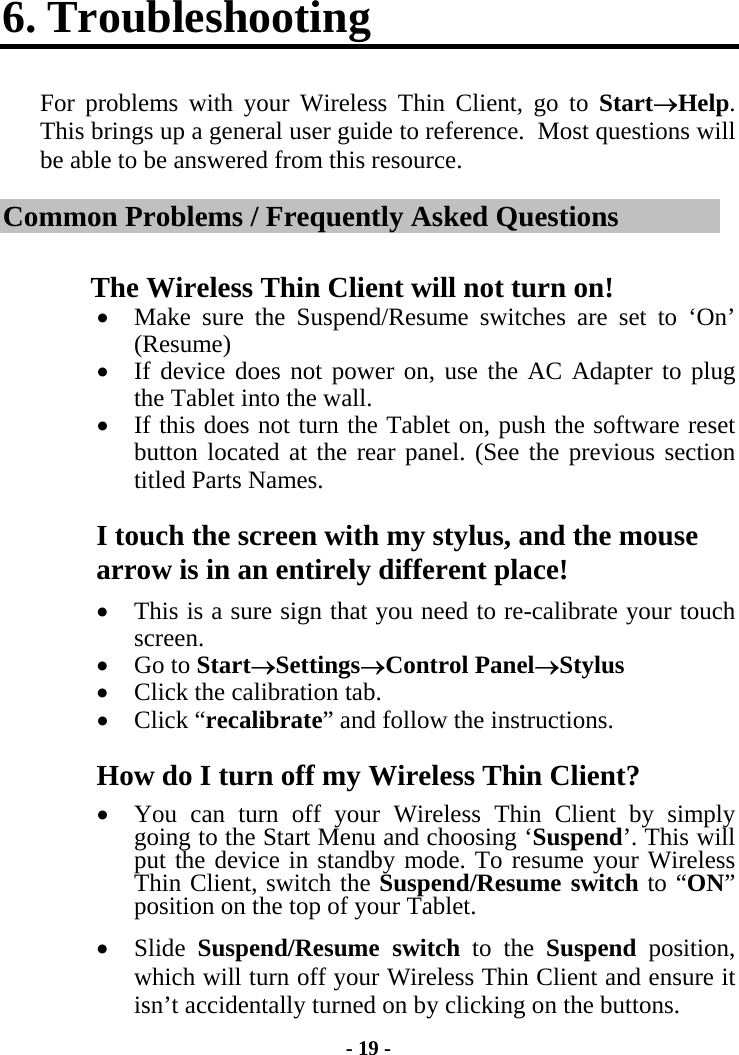 - 19 - 6. Troubleshooting For problems with your Wireless Thin Client, go to Start→Help.  This brings up a general user guide to reference.  Most questions will be able to be answered from this resource. Common Problems / Frequently Asked Questions The Wireless Thin Client will not turn on! •  Make sure the Suspend/Resume switches are set to ‘On’ (Resume) •  If device does not power on, use the AC Adapter to plug the Tablet into the wall.  •  If this does not turn the Tablet on, push the software reset button located at the rear panel. (See the previous section titled Parts Names.   I touch the screen with my stylus, and the mouse arrow is in an entirely different place! •  This is a sure sign that you need to re-calibrate your touch screen. •  Go to Start→Settings→Control Panel→Stylus •  Click the calibration tab. •  Click “recalibrate” and follow the instructions. How do I turn off my Wireless Thin Client? •  You can turn off your Wireless Thin Client by simply going to the Start Menu and choosing ‘Suspend’. This will put the device in standby mode. To resume your Wireless Thin Client, switch the Suspend/Resume switch to “ON” position on the top of your Tablet. •  Slide  Suspend/Resume switch to the Suspend position, which will turn off your Wireless Thin Client and ensure it isn’t accidentally turned on by clicking on the buttons. 