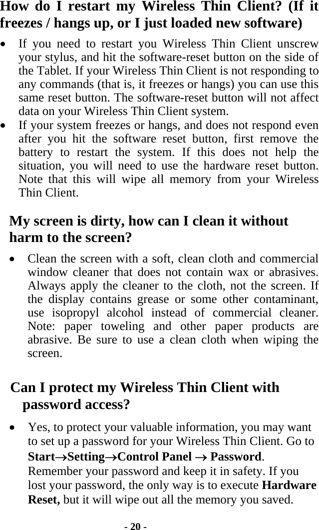 - 20 - How do I restart my Wireless Thin Client? (If it freezes / hangs up, or I just loaded new software) •  If you need to restart you Wireless Thin Client unscrew your stylus, and hit the software-reset button on the side of the Tablet. If your Wireless Thin Client is not responding to any commands (that is, it freezes or hangs) you can use this same reset button. The software-reset button will not affect data on your Wireless Thin Client system. •  If your system freezes or hangs, and does not respond even after you hit the software reset button, first remove the battery to restart the system. If this does not help the situation, you will need to use the hardware reset button. Note that this will wipe all memory from your Wireless Thin Client. My screen is dirty, how can I clean it without harm to the screen? •  Clean the screen with a soft, clean cloth and commercial window cleaner that does not contain wax or abrasives.  Always apply the cleaner to the cloth, not the screen. If the display contains grease or some other contaminant, use isopropyl alcohol instead of commercial cleaner.  Note: paper toweling and other paper products are abrasive. Be sure to use a clean cloth when wiping the screen. Can I protect my Wireless Thin Client with password access? •  Yes, to protect your valuable information, you may want to set up a password for your Wireless Thin Client. Go to Start→Setting→Control Panel → Password.  Remember your password and keep it in safety. If you lost your password, the only way is to execute Hardware Reset, but it will wipe out all the memory you saved.  