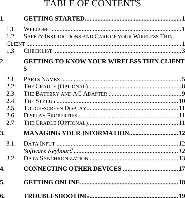   TABLE OF CONTENTS 1. GETTING STARTED.............................................................1 1.1.  WELCOME ..................................................................................1 1.2.  SAFETY INSTRUCTIONS AND CARE OF YOUR WIRELESS THIN CLIENT ..................................................................................................1 1.3.  CHECKLIST .................................................................................3 2. GETTING TO KNOW YOUR WIRELESS THIN CLIENT 5 2.1.  PARTS NAMES ............................................................................5 2.2.  THE CRADLE (OPTIONAL)...........................................................8 2.3.  THE BATTERY AND AC ADAPTER ..............................................9 2.4.  THE STYLUS .............................................................................10 2.5.  TOUCH-SCREEN DISPLAY..........................................................11 2.6.  DISPLAY PROPERTIES ...............................................................11 2.7.  THE CRADLE (OPTIONAL).........................................................11 3. MANAGING YOUR INFORMATION...............................12 3.1.  DATA INPUT .............................................................................12 Software Keyboard ..................................................................12 3.2.  DATA SYNCHRONIZATION ........................................................13 4. CONNECTING OTHER DEVICES ...................................17 5. GETTING ONLINE..............................................................18 6. TROUBLESHOOTING........................................................19   