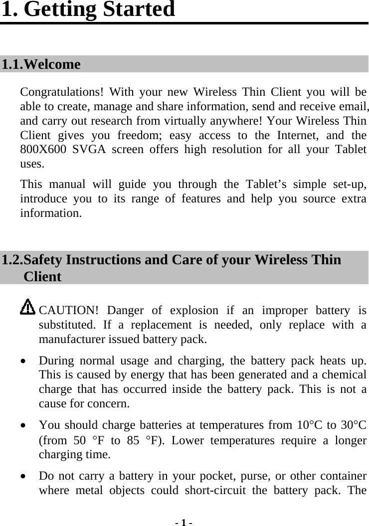 1. Getting Started 1.1. Welcome Congratulations! With your new Wireless Thin Client you will be able to create, manage and share information, send and receive email, and carry out research from virtually anywhere! Your Wireless Thin Client gives you freedom; easy access to the Internet, and the 800X600 SVGA screen offers high resolution for all your Tablet uses. This manual will guide you through the Tablet’s simple set-up, introduce you to its range of features and help you source extra information. 1.2. Safety Instructions and Care of your Wireless Thin Client  CAUTION! Danger of explosion if an improper battery is substituted. If a replacement is needed, only replace with a manufacturer issued battery pack.   •  During normal usage and charging, the battery pack heats up.  This is caused by energy that has been generated and a chemical charge that has occurred inside the battery pack. This is not a cause for concern. •  You should charge batteries at temperatures from 10°C to 30°C (from 50 °F to 85 °F). Lower temperatures require a longer charging time. •  Do not carry a battery in your pocket, purse, or other container where metal objects could short-circuit the battery pack. The - 1 - 