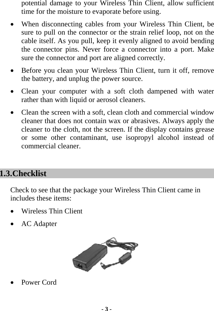 potential damage to your Wireless Thin Client, allow sufficient time for the moisture to evaporate before using. •  When disconnecting cables from your Wireless Thin Client, be sure to pull on the connector or the strain relief loop, not on the cable itself. As you pull, keep it evenly aligned to avoid bending the connector pins. Never force a connector into a port. Make sure the connector and port are aligned correctly. •  Before you clean your Wireless Thin Client, turn it off, remove the battery, and unplug the power source. •  Clean your computer with a soft cloth dampened with water rather than with liquid or aerosol cleaners. •  Clean the screen with a soft, clean cloth and commercial window cleaner that does not contain wax or abrasives. Always apply the cleaner to the cloth, not the screen. If the display contains grease or some other contaminant, use isopropyl alcohol instead of commercial cleaner. 1.3. Checklist Check to see that the package your Wireless Thin Client came in includes these items: •  Wireless Thin Client •  AC Adapter  •  Power Cord - 3 - 