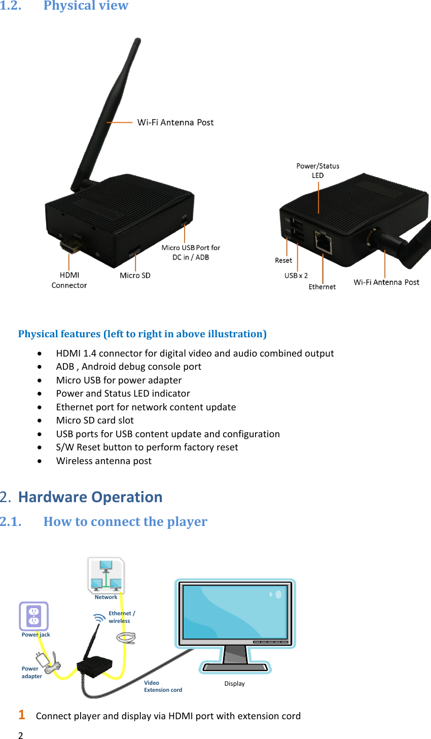 2   1.2. Physical view                 Physical features (left to right in above illustration)  HDMI 1.4 connector for digital video and audio combined output  ADB , Android debug console port  Micro USB for power adapter  Power and Status LED indicator   Ethernet port for network content update  Micro SD card slot  USB ports for USB content update and configuration  S/W Reset button to perform factory reset  Wireless antenna post  2. Hardware Operation 2.1. How to connect the player   1 Connect player and display via HDMI port with extension cord Power jackNetworkDisplayPower adapterEthernet /wirelessVideo Extension cord