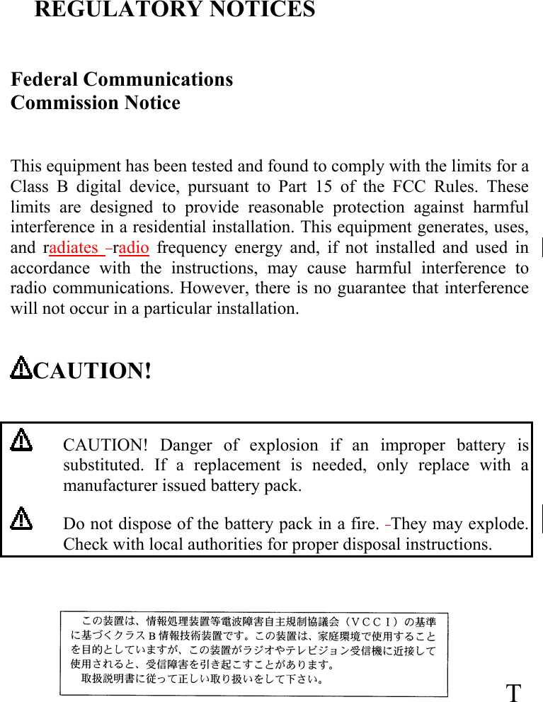 REGULATORY NOTICES  Federal Communications Commission Notice                                                                                               This equipment has been tested and found to comply with the limits for a Class B digital device, pursuant to Part 15 of the FCC Rules. These limits are designed to provide reasonable protection against harmful interference in a residential installation. This equipment generates, uses, and radiates   radio frequency energy and, if not installed and used in accordance with the instructions, may cause harmful interference to radio communications. However, there is no guarantee that interference will not occur in a particular installation.  CAUTION!      CAUTION! Danger of explosion if an improper battery is substituted. If a replacement is needed, only replace with a manufacturer issued battery pack.  Do not dispose of the battery pack in a fire.  They may explode. Check with local authorities for proper disposal instructions.  T 