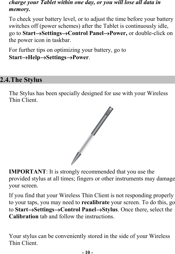 - 10 - charge your Tablet within one day, or you will lose all data in memory. To check your battery level, or to adjust the time before your battery switches off (power schemes) after the Tablet is continuously idle, go to Start→Settings→Control Panel→Power, or double-click on the power icon in taskbar. For further tips on optimizing your battery, go to Start→Help→Settings→Power. 2.4. The  Stylus The Stylus has been specially designed for use with your Wireless Thin Client.   IMPORTANT: It is strongly recommended that you use the provided stylus at all times; fingers or other instruments may damage your screen. If you find that your Wireless Thin Client is not responding properly to your taps, you may need to recalibrate your screen. To do this, go to Start→Settings→Control Panel→Stylus. Once there, select the Calibration tab and follow the instructions.  Your stylus can be conveniently stored in the side of your Wireless Thin Client. 