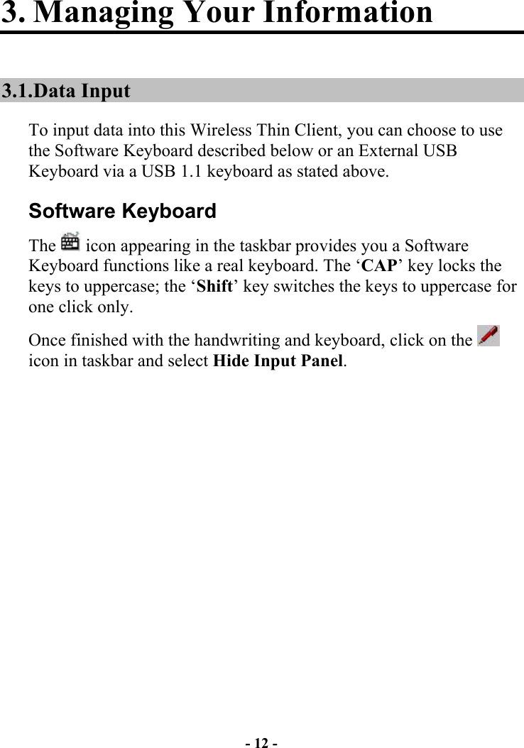 - 12 - 3. Managing Your Information 3.1. Data  Input To input data into this Wireless Thin Client, you can choose to use the Software Keyboard described below or an External USB Keyboard via a USB 1.1 keyboard as stated above. Software Keyboard The   icon appearing in the taskbar provides you a Software Keyboard functions like a real keyboard. The ‘CAP’ key locks the keys to uppercase; the ‘Shift’ key switches the keys to uppercase for one click only.  Once finished with the handwriting and keyboard, click on the   icon in taskbar and select Hide Input Panel.  